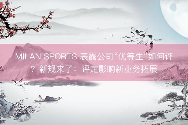 MILAN SPORTS 表露公司“优等生”如何评？新规来了：评定影响新业务拓展