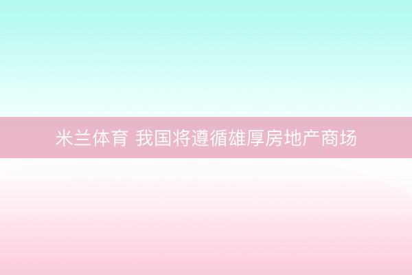 米兰体育 我国将遵循雄厚房地产商场