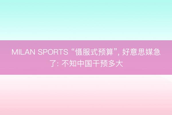 MILAN SPORTS “慑服式预算”， 好意思媒急了: 不知中国干预多大