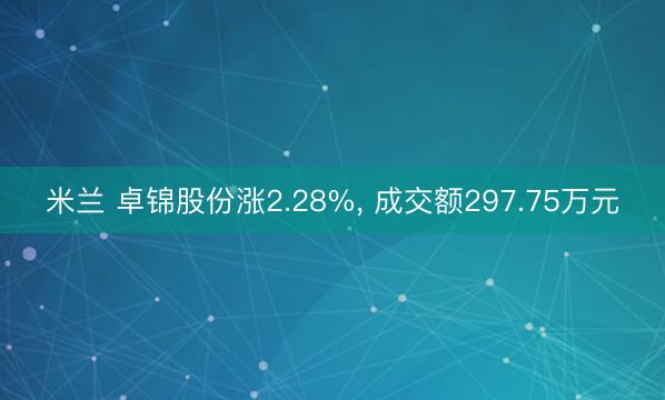 米兰 卓锦股份涨2.28%， 成交额297.75万元