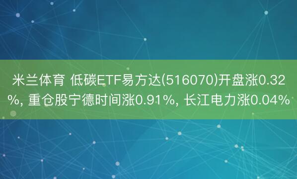 米兰体育 低碳ETF易方达(516070)开盘涨0.32%， 重仓股宁德时间涨0.91%， 长江电力涨0.04%