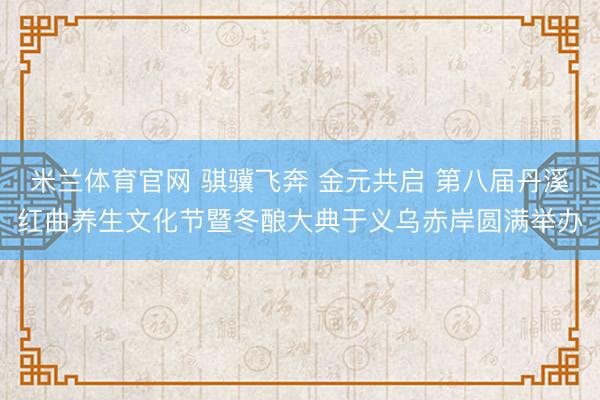 米兰体育官网 骐骥飞奔 金元共启 第八届丹溪红曲养生文化节暨冬酿大典于义乌赤岸圆满举办