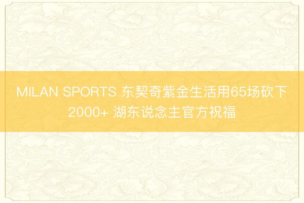 MILAN SPORTS 东契奇紫金生活用65场砍下2000+ 湖东说念主官方祝福