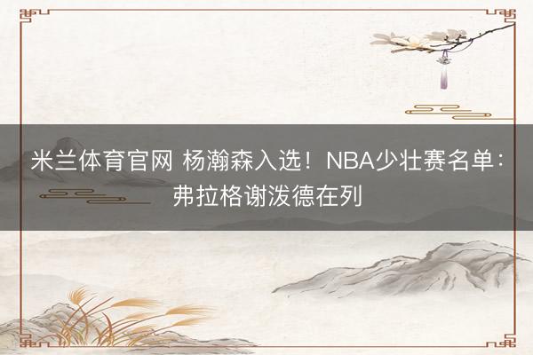 米兰体育官网 杨瀚森入选!NBA少壮赛名单:弗拉格谢泼德在列