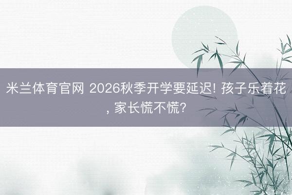米兰体育官网 2026秋季开学要延迟! 孩子乐着花, 家长慌不慌?