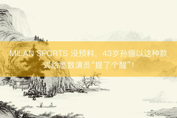 MILAN SPORTS 没预料,43岁孙俪以这种款式给悉数演员“提了个醒”!