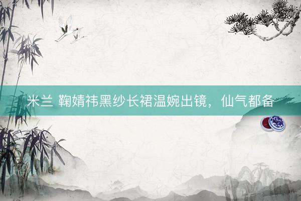 米兰 鞠婧祎黑纱长裙温婉出镜,仙气都备