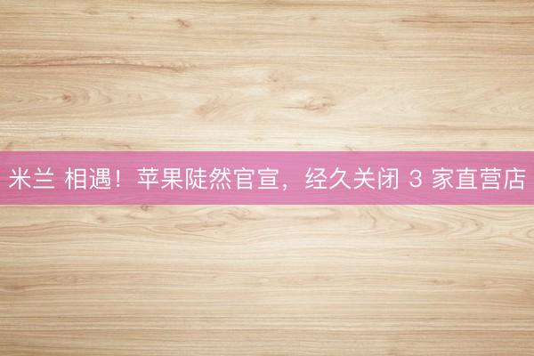 米兰 相遇！苹果陡然官宣，经久关闭 3 家直营店