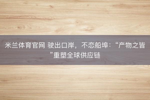 米兰体育官网 驶出口岸，不恋船埠：“产物之皆”重塑全球供应链