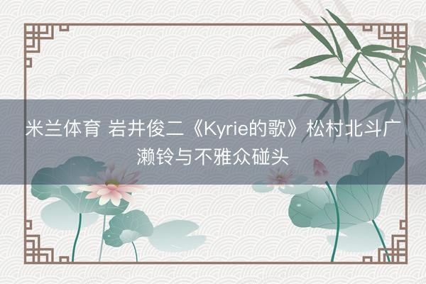 米兰体育 岩井俊二《Kyrie的歌》松村北斗广濑铃与不雅众碰头