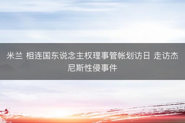 米兰 相连国东说念主权理事管帐划访日 走访杰尼斯性侵事件