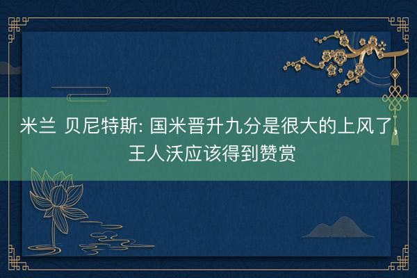 米兰 贝尼特斯: 国米晋升九分是很大的上风了， 王人沃应该得到赞赏