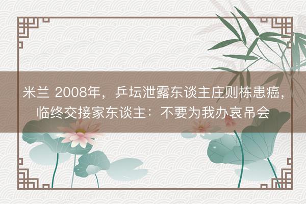 米兰 2008年，乒坛泄露东谈主庄则栋患癌，临终交接家东谈主：不要为我办哀吊会