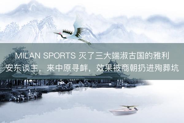 MILAN SPORTS 灭了三大端淑古国的雅利安东谈主，来中原寻衅，效果被商朝扔进殉葬坑