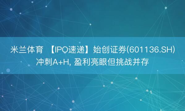 米兰体育 【IPO速递】始创证券(601136.SH)冲刺A+H， 盈利亮眼但挑战并存