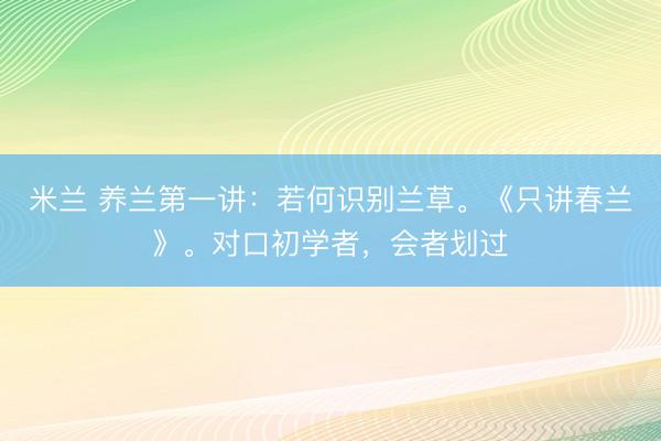 米兰 养兰第一讲：若何识别兰草。《只讲春兰》。对口初学者，会者划过