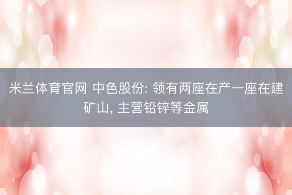 米兰体育官网 中色股份: 领有两座在产一座在建矿山， 主营铅锌等金属