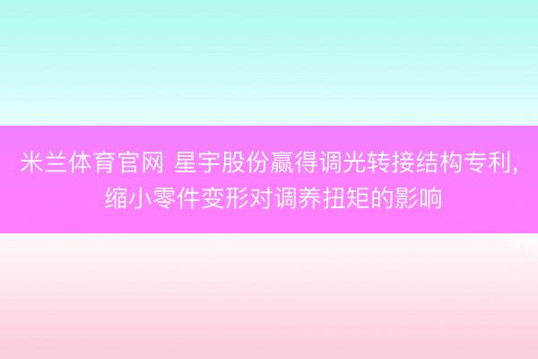 米兰体育官网 星宇股份赢得调光转接结构专利， 缩小零件变形对调养扭矩的影响