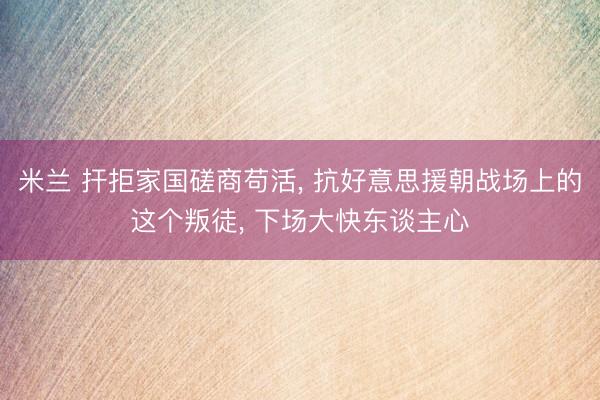 米兰 扞拒家国磋商苟活， 抗好意思援朝战场上的这个叛徒， 下场大快东谈主心