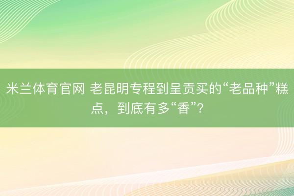 米兰体育官网 老昆明专程到呈贡买的“老品种”糕点，到底有多“香”？