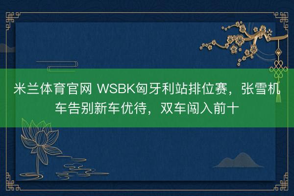 米兰体育官网 WSBK匈牙利站排位赛，张雪机车告别新车优待，双车闯入前十