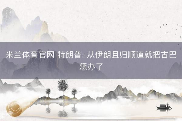 米兰体育官网 特朗普: 从伊朗且归顺道就把古巴惩办了