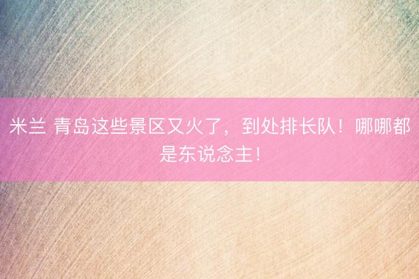 米兰 青岛这些景区又火了，到处排长队！哪哪都是东说念主！