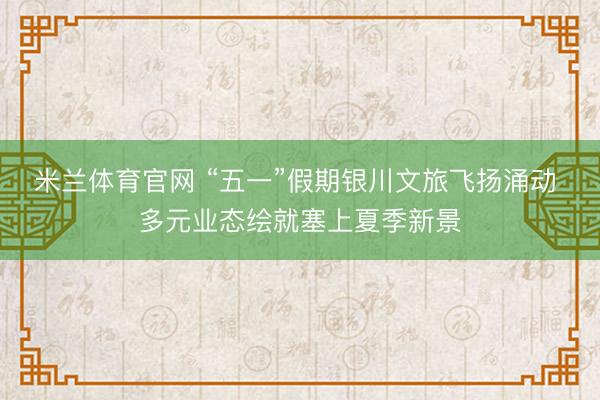 米兰体育官网 “五一”假期银川文旅飞扬涌动 多元业态绘就塞上夏季新景