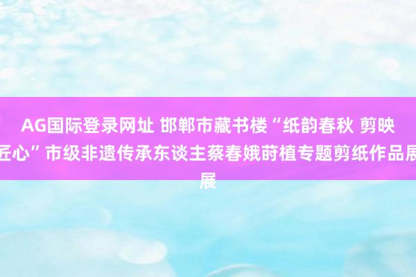 AG国际登录网址 邯郸市藏书楼“纸韵春秋 剪映匠心”市级非遗传承东谈主蔡春娥莳植专题剪纸作品展
