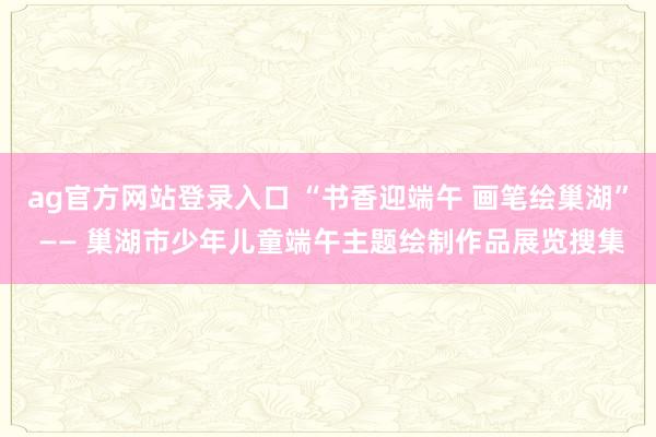 ag官方网站登录入口 “书香迎端午 画笔绘巢湖” —— 巢湖市少年儿童端午主题绘制作品展览搜集