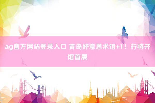 ag官方网站登录入口 青岛好意思术馆+1！行将开馆首展