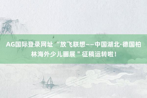 AG国际登录网址 “放飞联想——中国湖北·德国柏林海外少儿画展＂征稿运转啦！