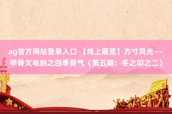 ag官方网站登录入口 【线上展览】方寸风光——甲骨文电刻之四季骨气（第五期：冬之印之二）
