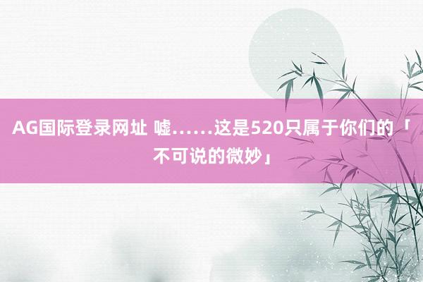AG国际登录网址 嘘……这是520只属于你们的「不可说的微妙」