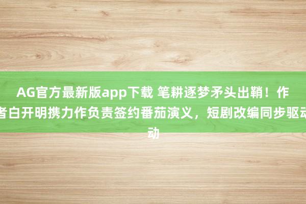 AG官方最新版app下载 笔耕逐梦矛头出鞘!作者白开明携力作负责签约番茄演义,短剧改编同步驱动