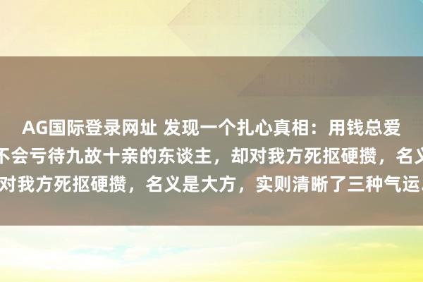 AG国际登录网址 发现一个扎心真相：用钱总爱花在别东谈主身上、从不会亏待九故十亲的东谈主，却对我方死抠硬攒，名义是大方，实则清晰了三种气运……