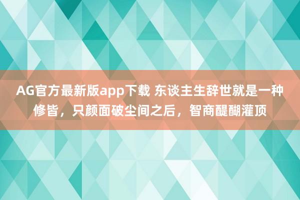 AG官方最新版app下载 东谈主生辞世就是一种修皆，只颜面破尘间之后，智商醍醐灌顶