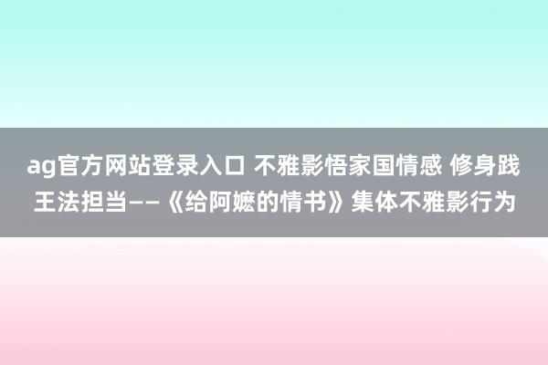 ag官方网站登录入口 不雅影悟家国情感 修身践王法担当——《给阿嬷的情书》集体不雅影行为