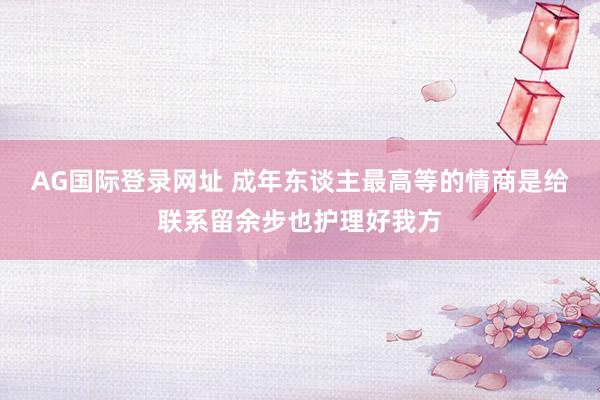 AG国际登录网址 成年东谈主最高等的情商是给联系留余步也护理好我方