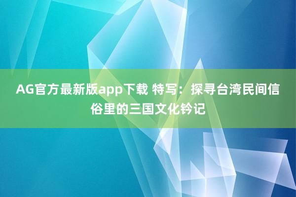 AG官方最新版app下载 特写：探寻台湾民间信俗里的三国文化钤记