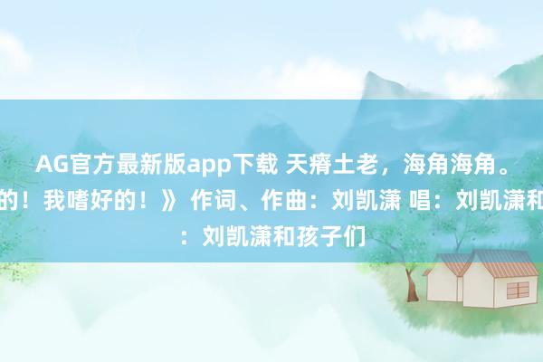 AG官方最新版app下载 天瘠土老，海角海角。《亲爱的！我嗜好的！》 作词、作曲：刘凯潇 唱：刘凯潇和孩子们