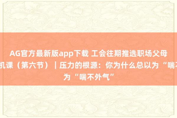 AG官方最新版app下载 工会往期推选职场父母必修心机课（第六节）｜压力的根源：你为什么总以为 “喘不外气”
