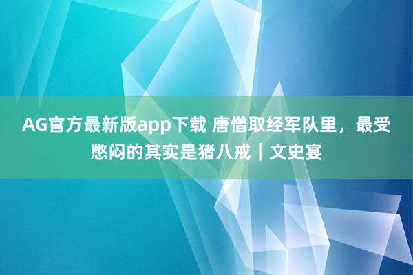 AG官方最新版app下载 唐僧取经军队里,最受憋闷的其实是猪八戒|文史宴