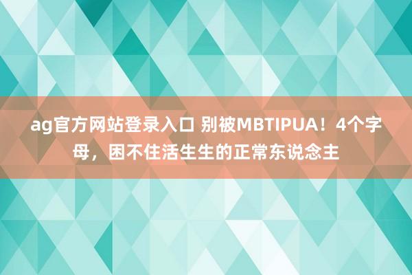 ag官方网站登录入口 别被MBTIPUA！4个字母，困不住活生生的正常东说念主