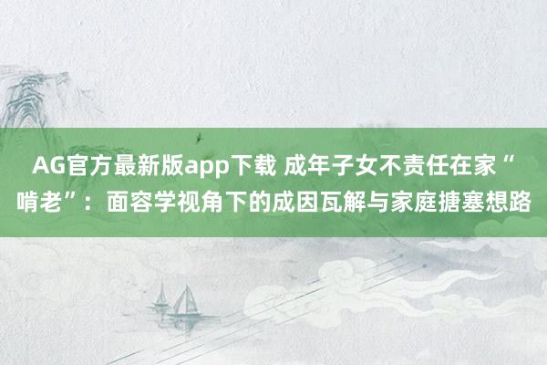 AG官方最新版app下载 成年子女不责任在家“啃老”：面容学视角下的成因瓦解与家庭搪塞想路