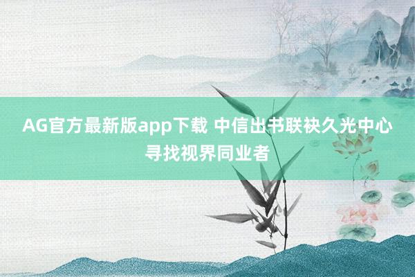 AG官方最新版app下载 中信出书联袂久光中心寻找视界同业者