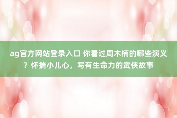 ag官方网站登录入口 你看过周木楠的哪些演义?怀揣小儿心,写有生命力的武侠故事
