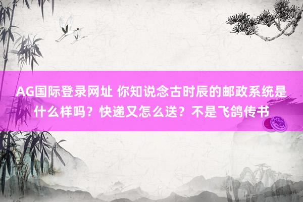 AG国际登录网址 你知说念古时辰的邮政系统是什么样吗？快递又怎么送？不是飞鸽传书