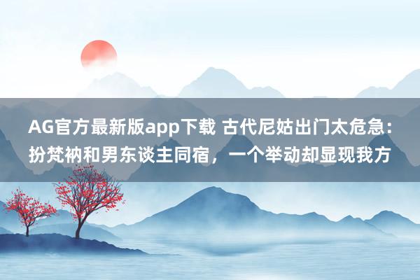AG官方最新版app下载 古代尼姑出门太危急：扮梵衲和男东谈主同宿，一个举动却显现我方