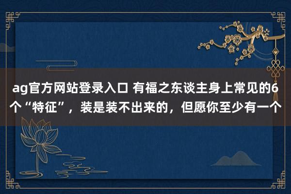 ag官方网站登录入口 有福之东谈主身上常见的6个“特征”，装是装不出来的，但愿你至少有一个
